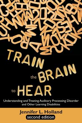 Train the Brain to Hear: Understanding and Treating Auditory Processing Disorder, Dyslexia, Dysgraphia, Dyspraxia, Short Term Memory, Executive - Jennifer L. Holland
