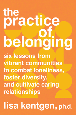 The Practice of Belonging: Six Lessons from Vibrant Communities to Combat Loneliness, Foster Diversity, and Cultivate Caring Relationships - Lisa Kentgen