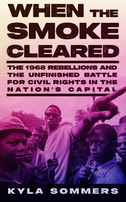 When the Smoke Cleared: The 1968 Rebellions and the Unfinished Battle for Civil Rights in the Nation's Capital - Kyla Sommers