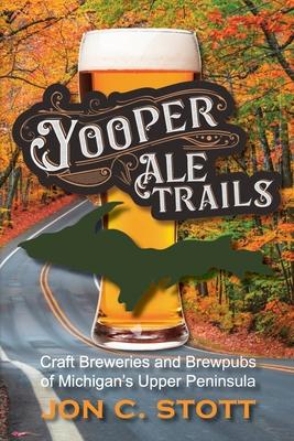 Yooper Ale Trails: Craft Breweries and Brewpubs of Michigan's Upper Peninsula - Jon C. Stott