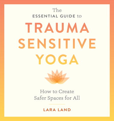 The Essential Guide to Trauma Sensitive Yoga: How to Create Safer Spaces for All - Lara Land