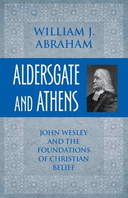 Aldersgate and Athens: John Wesley and the Foundations of Christian Belief - William J. Abraham