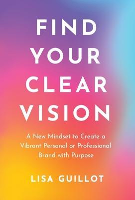 Find Your Clear Vision: A New Mindset to Create a Vibrant Personal or Professional Brand with Purpose - Lisa Guillot