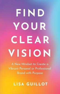 Find Your Clear Vision: A New Mindset to Create a Vibrant Personal or Professional Brand with Purpose - Lisa Guillot