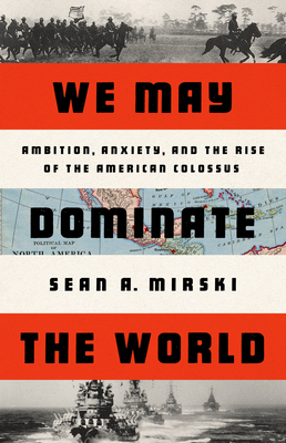 We May Dominate the World: Ambition, Anxiety, and the Rise of the American Colossus - Sean A. Mirski