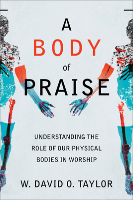 A Body of Praise: Understanding the Role of Our Physical Bodies in Worship - W. David O. Taylor