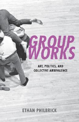Group Works: Art, Politics, and Collective Ambivalence - Ethan Philbrick