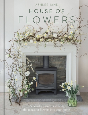 The House of Flowers: 25 Floristry Projects to Bring the Magic of Flowers Into Your Home - Ashlee Jane