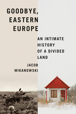 Goodbye, Eastern Europe: An Intimate History of a Divided Land - Jacob Mikanowski