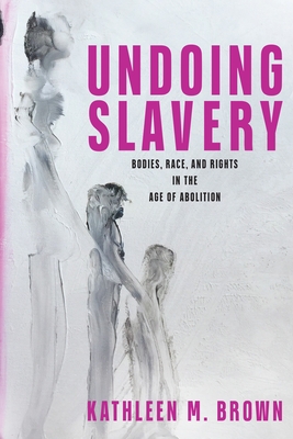Undoing Slavery: Bodies, Race, and Rights in the Age of Abolition - Kathleen M. Brown