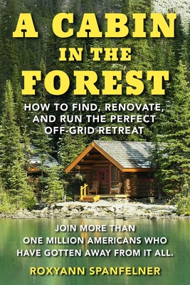 A Cabin in the Forest: How to Find, Renovate, and Run the Perfect Off-Grid Retreat - Roxyann Spanfelner