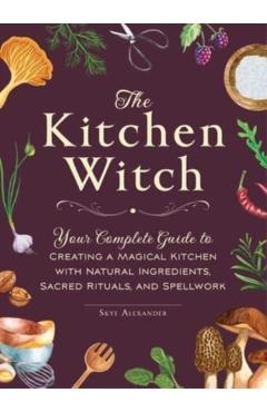 The Kitchen Witch: Your Complete Guide to Creating a Magical Kitchen with Natural Ingredients, Sacred Rituals, and Spellwork - Skye Alexander
