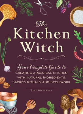 The Kitchen Witch: Your Complete Guide to Creating a Magical Kitchen with Natural Ingredients, Sacred Rituals, and Spellwork - Skye Alexander