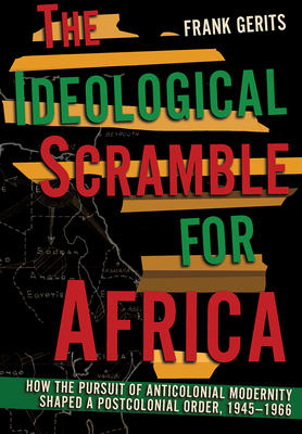 The Ideological Scramble for Africa: How the Pursuit of Anticolonial Modernity Shaped a Postcolonial Order, 1945-1966 - Frank Gerits