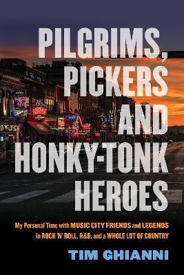 Pilgrims, Pickers and Honky-Tonk Heroes: My Personal Time with Music City Friends and Legends in Rock 'n' Roll, R&b, and a Whole Lot of Country - Tim Ghianni