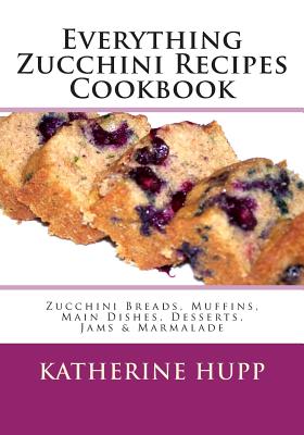 Everything Zucchini Recipes Cookbook: Zucchini Breads, Muffins, Main Dishes, Desserts, Jams & Marmalade - Katherine Hupp