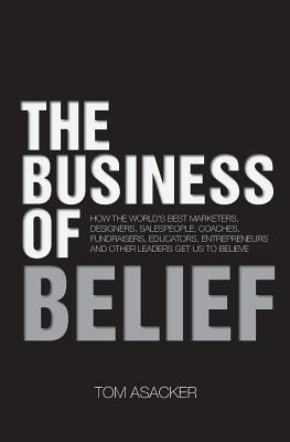 The Business of Belief: How the World's Best Marketers, Designers, Salespeople, Coaches, Fundraisers, Educators, Entrepreneurs and Other Leade - Tom Asacker