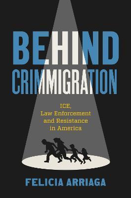 Behind Crimmigration: ICE, Law Enforcement, and Resistance in America - Felicia Arriaga
