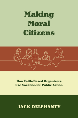 Making Moral Citizens: How Faith-Based Organizers Use Vocation for Public Action - Jack Delehanty