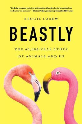 Beastly: The 40,000-Year Story of Animals and Us - Keggie Carew