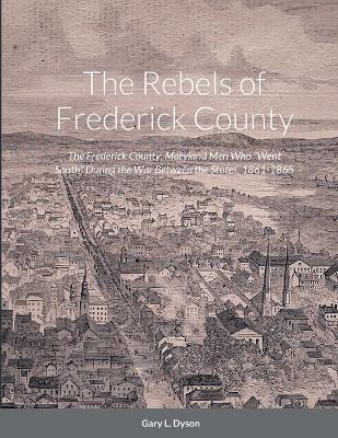 The Rebels of Frederick County: The Frederick County, Maryland Men Who Went South During the War Between the States, 1861-1865 - Gary L. Dyson