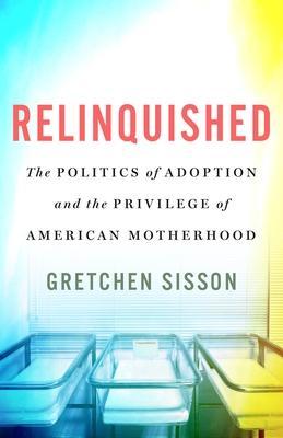 Relinquished: The Politics of Adoption and the Privilege of American Motherhood - Gretchen Sisson