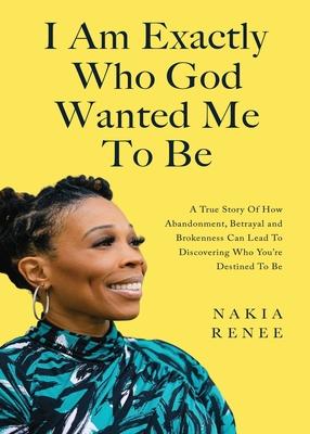 I Am Exactly Who God Wanted Me To Be: A True Story of How Abandonment, Betrayal and Brokenness Can Lead To Discovering Who You're Destined to Be - Nakia Renee