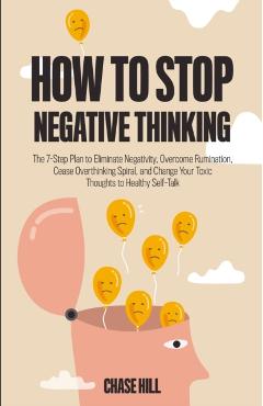 How to Stop Negative Thinking: The 7-Step Plan to Eliminate Negativity, Overcome Rumination, Cease Overthinking Spiral, and Change Your Toxic Thought - Chase Hill