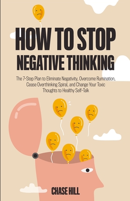 How to Stop Negative Thinking: The 7-Step Plan to Eliminate Negativity, Overcome Rumination, Cease Overthinking Spiral, and Change Your Toxic Thought - Chase Hill