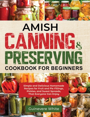 Amish Canning & Preserving Cookbook for Beginners: Simple and Delicious Homemade Recipes for Fruit and Pie Fillings, Pickles, and Sweet Spreads That E - Guinevere White