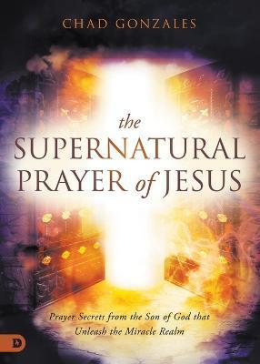 The Supernatural Prayer of Jesus: Prayer Secrets from the Son of God that Unleash the Miracle Realm - Chad Gonzales
