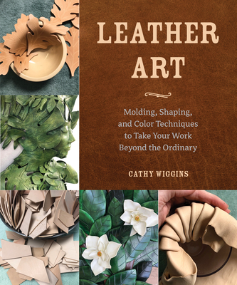 Leather Art: Molding, Shaping, and Color Techniques to Take Your Work Beyond the Ordinary - Cathy Wiggins