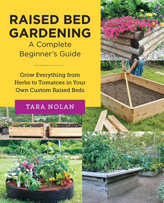 Raised Bed Gardening: A Complete Beginner's Guide: Grow Everything from Herbs to Tomatoes in Your Own Custom Raised Beds - Tara Nolan