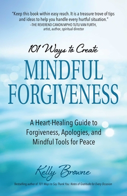 101 Ways to Create Mindful Forgiveness: A Heart-Healing Guide to Forgiveness, Apologies, and Mindful Tools for Peace - Kelly Browne