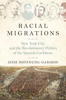 Racial Migrations: New York City and the Revolutionary Politics of the Spanish Caribbean - Jesse Hoffnung-garskof