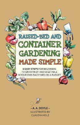 Raised-Bed and Container Gardening Made Simple: 6 Easy Steps For Beginners To Grow Fruit and Vegetables In Your Own Backyard On A Budget - A. A. Doyle