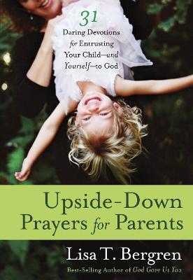 Upside-Down Prayers for Parents: Thirty-One Daring Devotions for Entrusting Your Child--And Yourself--To God - Lisa Tawn Bergren