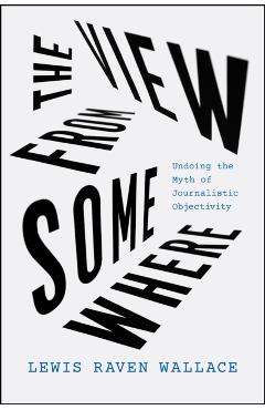 The View from Somewhere: Undoing the Myth of Journalistic Objectivity - Lewis Raven Wallace