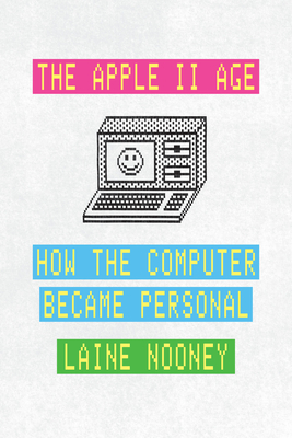 The Apple II Age: How the Computer Became Personal - Laine Nooney
