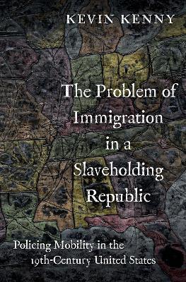 The Problem of Immigration in a Slaveholding Republic: Policing Mobility in the Nineteenth-Century United States - Kevin Kenny