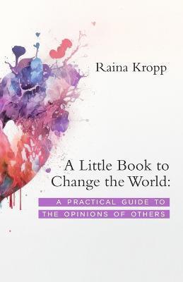 A Little Book to Change the World: A Practical Guide to the Opinions of Others - Raina Kropp