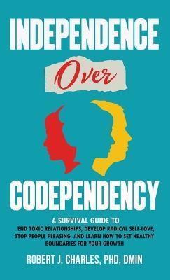 Independence Over Codependency: A Survival Guide to End Toxic Relationships, Develop Radical Selflove, Stop People Pleasing, and Learn How to Set Heal - Robert J. Charles