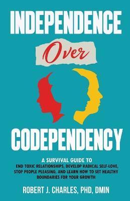 Independence Over Codependency: A Survival Guide to End Toxic Relationships, Develop Radical Selflove, Stop People Pleasing, and Learn How to Set Heal - Robert J. Charles