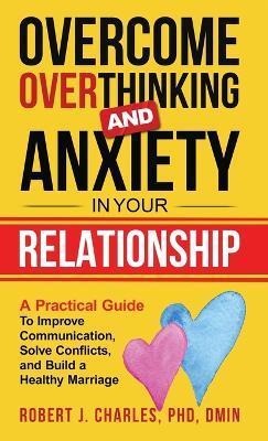 Overcome Overthinking and Anxiety in Your Relationship: A Practical Guide to Improve Communication, Solve Conflicts and Build a Healthy Marriage - Robert J. Charles