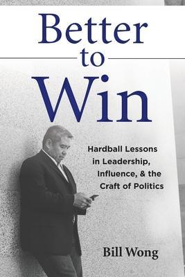 Better to Win: Hardball Lessons in Leadership, Influence, & the Craft of Politics - Bill Wong