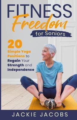Fitness Freedom for Seniors: 20 Simple Yoga Positions to Regain Your Strength and Independence - Jackie Jacobs