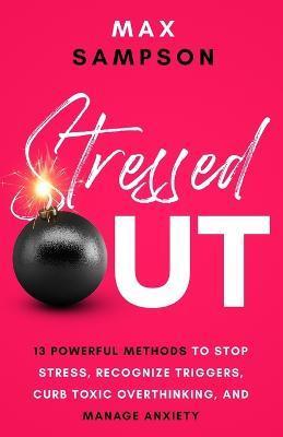 Stressed Out: 13 Powerful Methods to Stop Stress, Recognize Triggers, Curb Toxic Overthinking, and Manage Anxiety - Max Sampson