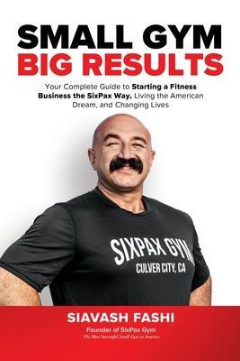 Small Gym, BIG Results: Your Complete Guide to Starting a Fitness Business the SixPax Way, Living the American Dream, and Changing Lives - Siavash Fashi