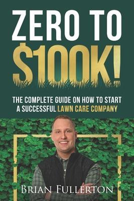 Zero To $100K!: The Complete Guide On How To Start A Successful Lawn Care Company - Brian Fullerton