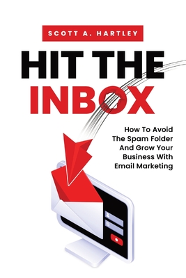 Hit The Inbox: How To Avoid The Spam Folder And Grow Your Business With Email Marketing - Scott A. Hartley